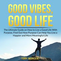 Good Vibes, Good Life: The Ultimate Guide on How to Live a Good Life With Purpose, Find Out How Purpose Can Help You Live a Happier and More Meaningful Life - Tory Morcent