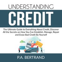 Understanding Credit: The Ultimate Guide to Everything About Credit, Discover All the Secrets on How You Can Establish, Manage, Repair and Erase Bad Credit By Yourself - P.A. Bertrand