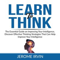 Learn to Think: The Essential Guide on Improving Your Intelligence, Discover Effective Thinking Strategies That Can Help Improve Your Intelligence - Jerome Irvin