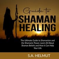 Guide to Shaman Healing: The Ultimate Guide to Shamanism and the Shamanic Power, Learn All About Shaman Beliefs and How it Can Help Your Life - S.A. Helmut