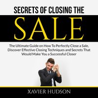 Secrets of Closing the Sale: The Ultimate Guide on How To Perfectly Close a Sale, Discover Effective Closing Techniques and Secrets That Would Make You a Successful Closer - Xavier Hudson