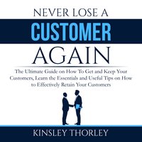 Never Lose a Customer Again: The Ultimate Guide on How To Get and Keep Your Customers, Learn the Essentials and Useful Tips on How to Effectively Retain Your Customers - Kinsley Thorley