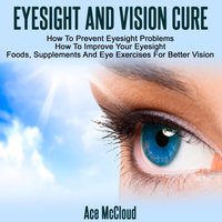 Eyesight And Vision Cure - How To Prevent Eyesight Problems: How To Improve Your Eyesight: Foods, Supplements And Eye Exercises For Better Vision - Ace McCloud