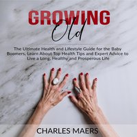 Growing Old: The Ultimate Health and Lifestyle Guide for the Baby Boomers, Learn About Top Health Tips and Expert Advice to Live a Long, Healthy and Prosperous Life - Charles Maers
