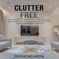 Clutter Free: The Ultimate Guide to Get Rid of Clutter In Your Life, Discover Ways and Helpful Tips to Declutter Every Aspect of Your Life to Achieve Greater Happiness and Success - Raymond Aron