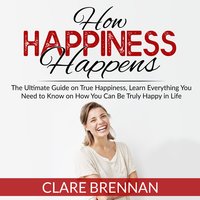 How Happiness Happens: The Ultimate Guide on True Happiness, Learn Everything You Need to Know on How You Can Be Truly Happy in Life - Clare Brennan