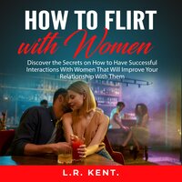 How to Flirt with Women: Discover the Secrets on How to Have Successful Interactions With Women That Will Improve Your Relationship With Them - L.R. Kent