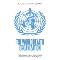 The World Health Organization: The History and Legacy of the UN’s Top International Public Health Agency - Charles River Editors