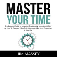 Master Your Time: The Essential Guide to Maximize Productivity, Learn Useful Tips on How To Focus on What Truly Matters and Be More Productive In Your Life - Jim Massey