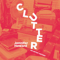 Clutter: An Untold History: An Untidy History - Jennifer Howard