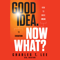 Good Idea. Now What?: How to Move Ideas to Execution - Charles T. Lee