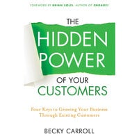 The Hidden Power of Your Customers: 4 Keys to Growing Your Business Through Existing Customers - Becky Carroll