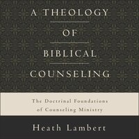 A Theology of Biblical Counseling: The Doctrinal Foundations of Counseling Ministry - Heath Lambert