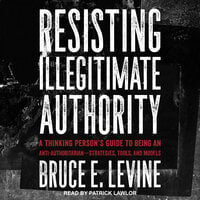 Resisting Illegitimate Authority: A Thinking Person’s Guide to Being an Anti-Authoritarian—Strategies, Tools, and Models - Bruce E. Levine