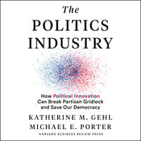 The Politics Industry: How Political Innovation Can Break Partisan Gridlock and Save Our Democracy - Katherine M. Gehl, Michael E. Porter
