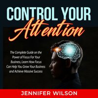 Control Your Attention: The Complete Guide on the Power of Focus For Your Business, Learn How Focus Can Help You Grow Your Business and Achieve Massive Success - Jennifer Wilson