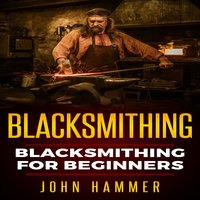 Blacksmithing: Blacksmithing For Beginners - John Hammer