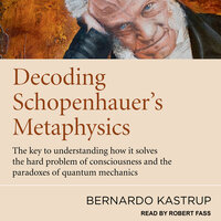 Decoding Schopenhauer’s Metaphysics: The Key to Understanding How It Solves the Hard Problem of Consciousness and the Paradoxes of Quantum Mechanics - Bernardo Kastrup