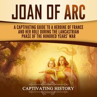 Joan of Arc: A Captivating Guide to a Heroine of France and Her Role During the Lancastrian Phase of the Hundred Years' War - Captivating History