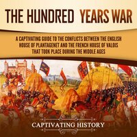 The Hundred Years’ War: A Captivating Guide to the Conflicts Between the English House of Plantagenet and the French House of Valois That Took Place During the Middle Ages - Captivating History