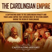 The Carolingian Empire: A Captivating Guide to the Carolingian Dynasty and Their Large Empire That Covered Most of Western Europe During the Reign of Charlemagne - Captivating History