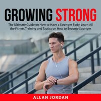 Growing Strong: The Ultimate Guide on How to Have a Stronger Body, Learn All the Fitness Training and Tactics on How to Become Stronger - Allan Jordan
