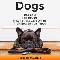 Dogs: Dog Care: Puppy Care: How To Take Care Of And Train Your Dog Or Puppy - Ace McCloud
