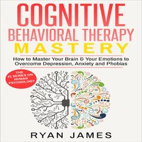 Cognitive Behavioral Therapy: Mastery- How to Master Your Brain & Your Emotions to Overcome Depression, Anxiety and Phobias - Ryan James