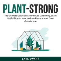 Plant-Strong: The Ultimate Guide on Greenhouse Gardening, Learn Useful Tips on How to Grow Plants in Your Own Greenhouse - Earl Ewart