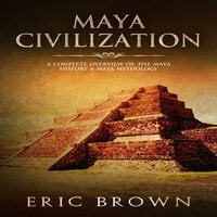 Maya Civilization: A Complete Overview Of The Maya History & Maya Mythology - Eric Brown