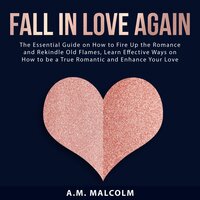 Fall in Love Again: The Essential Guide on How to Fire Up the Romance and Rekindle Old Flames: Learn Effective Ways on How to be a True Romantic and Enhance Your Love Life - A.M. Malcolm