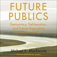 Future Publics: Democracy, Deliberation and Future-Regarding Collective Action - Michael K. MacKenzie