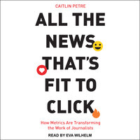 All the News That’s Fit to Click: How Metrics Are Transforming the Work of Journalists - Caitlin Petre