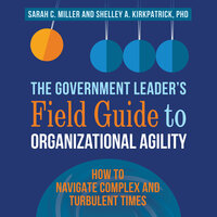 The Government Leader’s Field Guide to Organizational Agility: How to Navigate Complex and Turbulent Times - Sarah C. Miller, Shelley Kirkpatrick