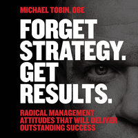 Forget Strategy. Get Results.: Radical Management Attitudes That Will Deliver Outstanding Success - Michael Tobin