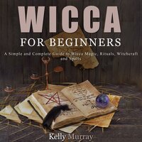 Wicca For Beginners: A Simple and Complete Guide to Wicca Magic, Rituals, Witchcraft and Spells - Kelly Murray