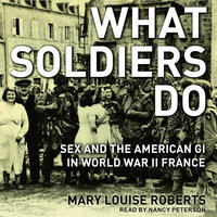 What Soldiers Do: Sex and the American GI in World War II France - Mary Louise Roberts