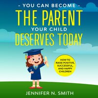 You Can Become The Parent Your Child Deserves: How to Raise Positive, Successful, and Happy Children - Jennifer N. Smith