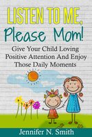 Listen To Me, Please Mom! - Give Your Child Loving Positive Attention And Enjoy Those Daily Moments - Jennifer N. Smith