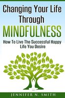 Changing Your Life Through Mindfulness: How To Live The Successful Happy Life You Desire - Jennifer N. Smith