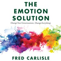 The Emotion Solution: Change Your Consciousness, Change Everything - Fred Carlisle