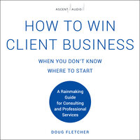 How to Win Client Business When You Don't Know Where to Start: A Rainmaking Guide for Consulting and Professional Services - Doug Fletcher