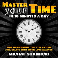 Master Your Time in 10 Minutes a Day: Time Management Tips for Anyone Struggling With Work-Life Balance - Michal Stawicki