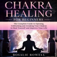 Chakra Healing For Beginners: The Complete Guide to Opening, Unblocking and Awaking Your Chakras to Heal Yourself and Improve Your Life - Rosalie Rowell