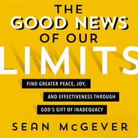 The Good News of Our Limits: Find Greater Peace, Joy, and Effectiveness through God’s Gift of Inadequacy - Sean McGever