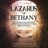 Lazarus of Bethany: Uncovering the Theology Behind Jesus Raising Lazarus From the Dead - Scott Douglas