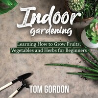 Indoor Gardening: Learning How to Grow Fruits, Vegetables and Herbs for Beginners - Tom Gordon