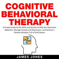 Cognitive Behavioral Therapy: A Simple Guide to the Skills and Secrets to Help You Overcome Addiction, Manage Anxiety and Depression and Achieve a Positive Mindset Full Of Self-Esteem - James Jones