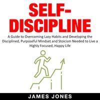 Self-Discipline: A Guide to Overcoming Lazy Habits and Developing the Disciplined, Purposeful Mindset and Stoicism Needed to Live a Highly Focused, Happy Life - James Jones