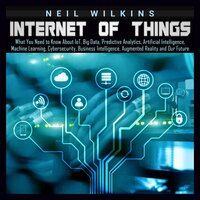 Internet of Things: What You Need to Know About IoT, Big Data, Predictive Analytics, Artificial Intelligence, Machine Learning, Cybersecurity, Business Intelligence, Augmented Reality and Our Future - Neil Wilkins
